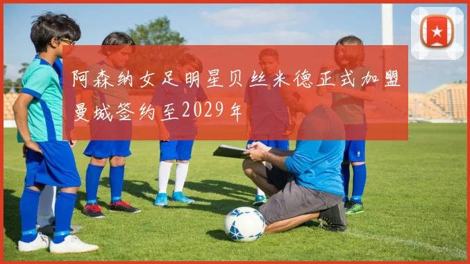 阿森纳女足明星贝丝米德正式加盟曼城签约至2029年