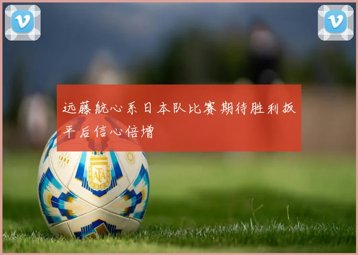远藤航心系日本队比赛期待胜利扳平后信心倍增
