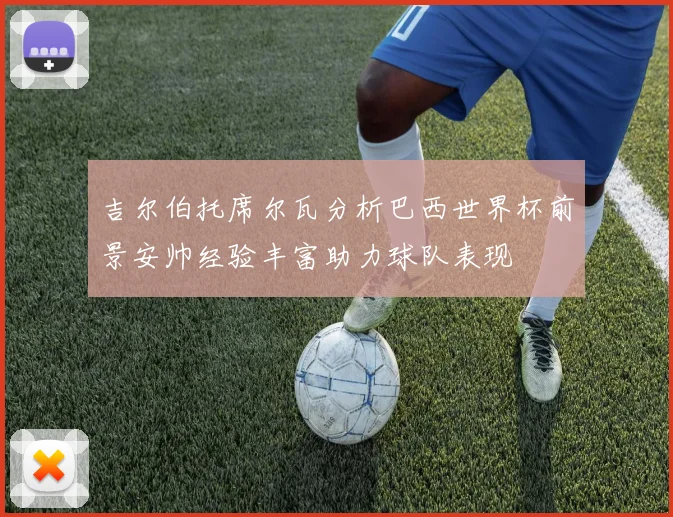 吉尔伯托席尔瓦分析巴西世界杯前景安帅经验丰富助力球队表现