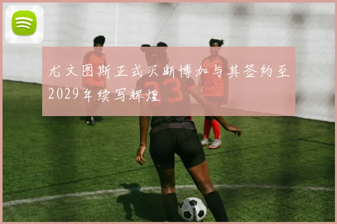 尤文图斯正式买断博加与其签约至2029年续写辉煌