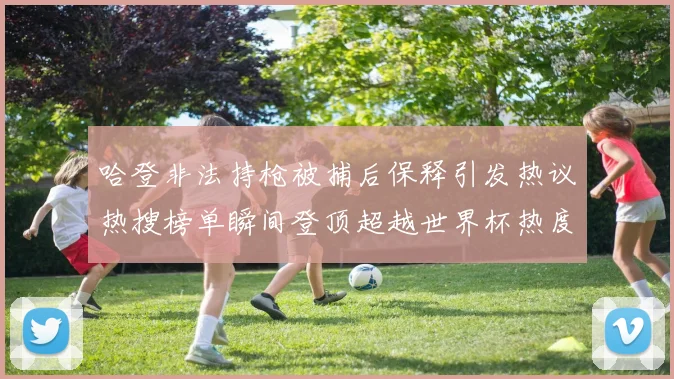 哈登非法持枪被捕后保释引发热议热搜榜单瞬间登顶超越世界杯热度