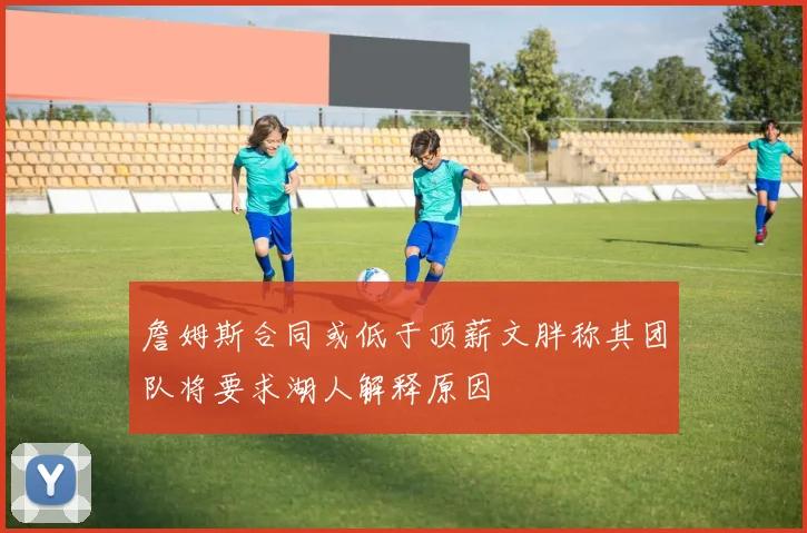 詹姆斯合同或低于顶薪文胖称其团队将要求湖人解释原因