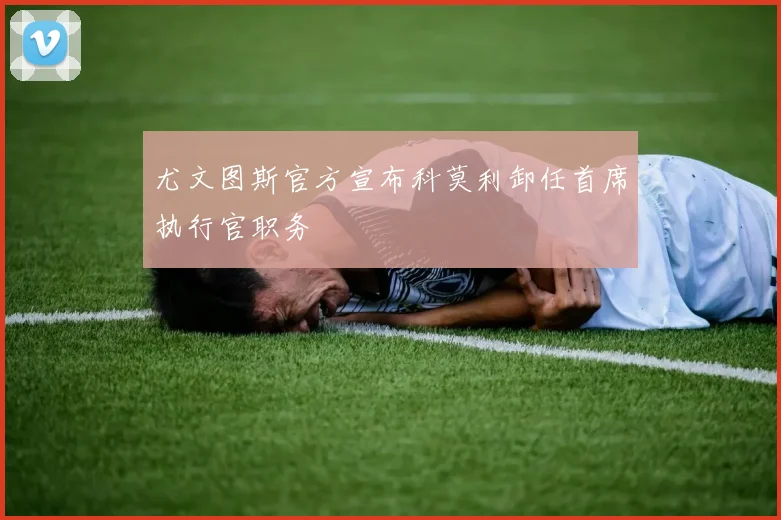 尤文图斯官方宣布科莫利卸任首席执行官职务