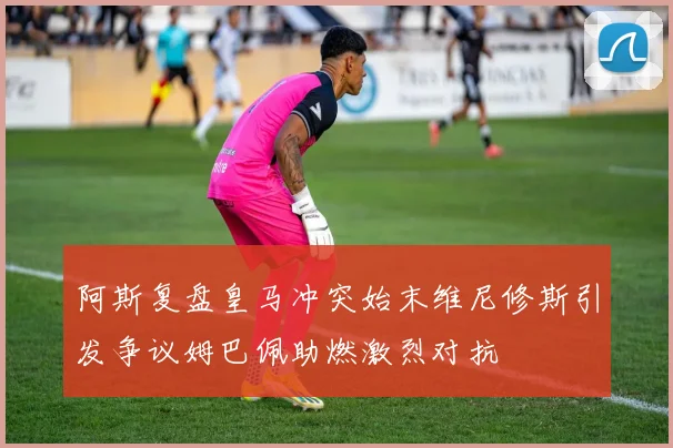 阿斯复盘皇马冲突始末维尼修斯引发争议姆巴佩助燃激烈对抗