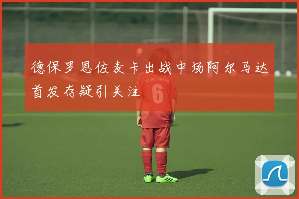 德保罗恩佐麦卡出战中场阿尔马达首发存疑引关注