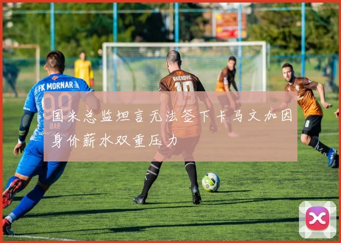国米总监坦言无法签下卡马文加因身价薪水双重压力