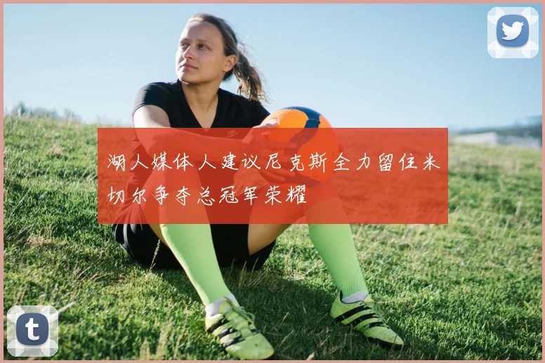 湖人媒体人建议尼克斯全力留住米切尔争夺总冠军荣耀