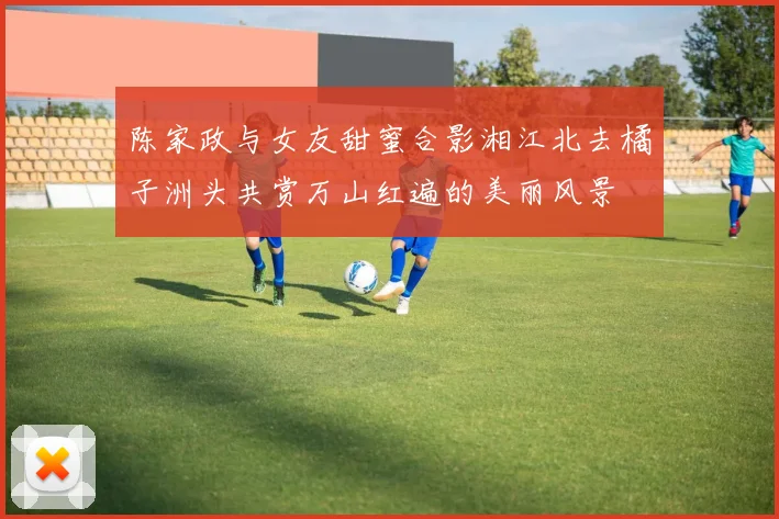 陈家政与女友甜蜜合影湘江北去橘子洲头共赏万山红遍的美丽风景